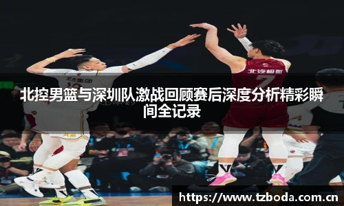 北控男篮与深圳队激战回顾赛后深度分析精彩瞬间全记录